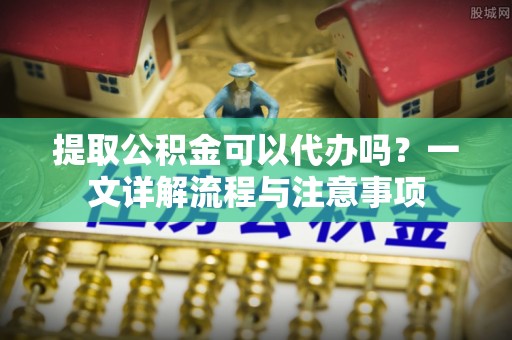 蒙自提取公积金可以代办吗？一文详解流程与注意事项