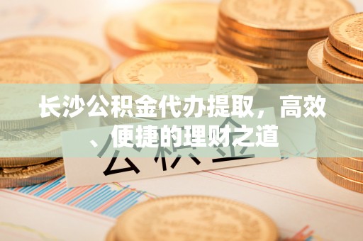 蒙自长沙公积金代办提取，高效、便捷的理财之道