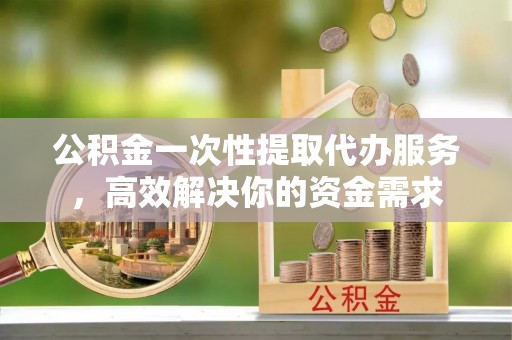 蒙自公积金一次性提取代办服务，高效解决你的资金需求