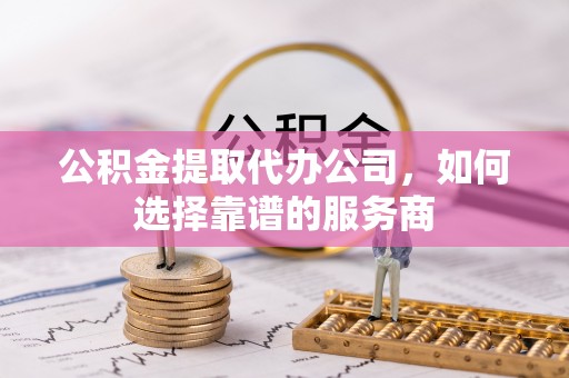 蒙自公积金提取代办公司，如何选择靠谱的服务商