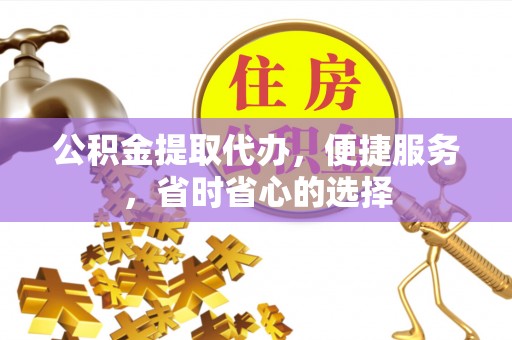 蒙自公积金提取代办，便捷服务，省时省心的选择
