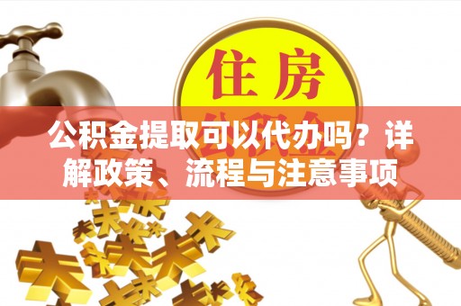 蒙自公积金提取可以代办吗？详解政策、流程与注意事项