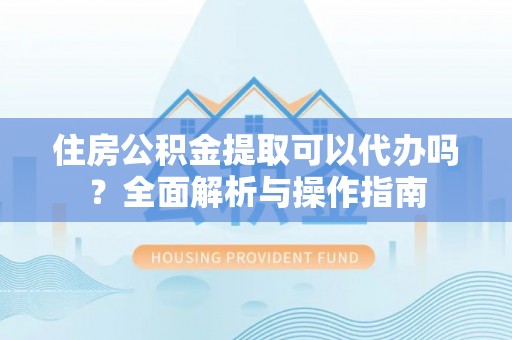 蒙自住房公积金提取可以代办吗？全面解析与操作指南