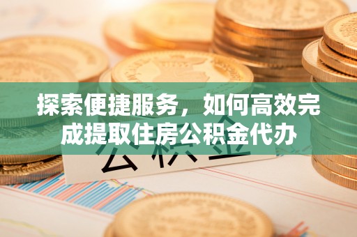 蒙自探索便捷服务，如何高效完成提取住房公积金代办