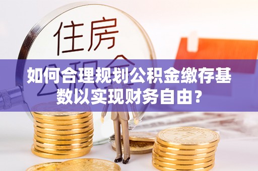 蒙自如何合理规划公积金缴存基数以实现财务自由？