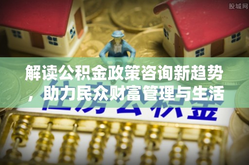 蒙自解读公积金政策咨询新趋势，助力民众财富管理与生活规划