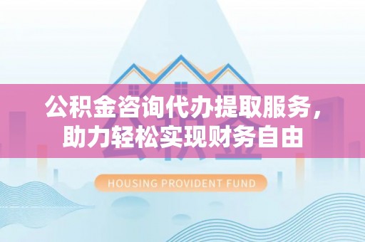蒙自公积金咨询代办提取服务，助力轻松实现财务自由