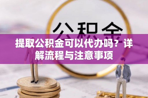 蒙自提取公积金可以代办吗？详解流程与注意事项