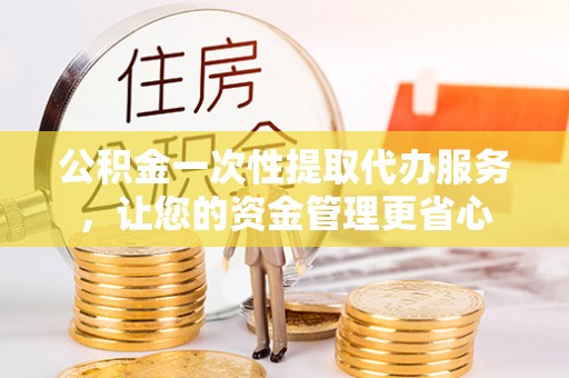 蒙自公积金一次性提取代办服务，让您的资金管理更省心