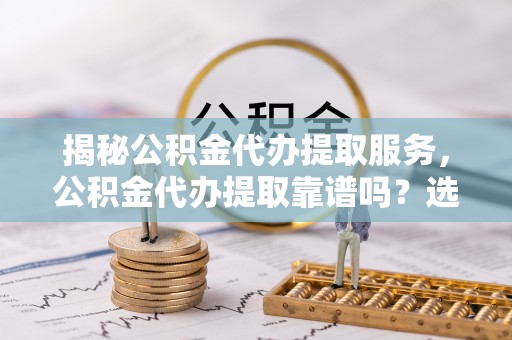 蒙自揭秘公积金代办提取服务，公积金代办提取靠谱吗？选择需谨慎