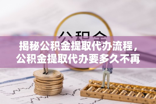 蒙自揭秘公积金提取代办流程，公积金提取代办要多久不再迷茫