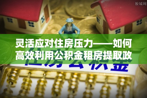 蒙自灵活应对住房压力——如何高效利用公积金租房提取政策