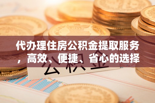 蒙自代办理住房公积金提取服务，高效、便捷、省心的选择