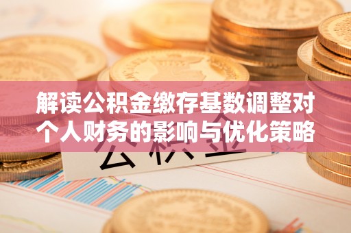 蒙自解读公积金缴存基数调整对个人财务的影响与优化策略