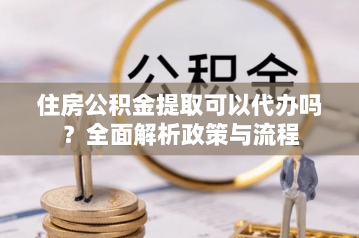 蒙自住房公积金提取可以代办吗？全面解析政策与流程