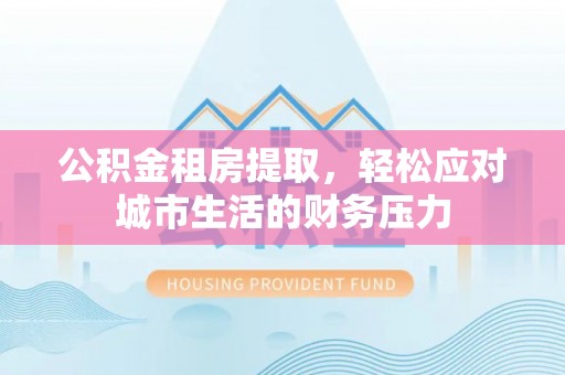 蒙自公积金租房提取，轻松应对城市生活的财务压力