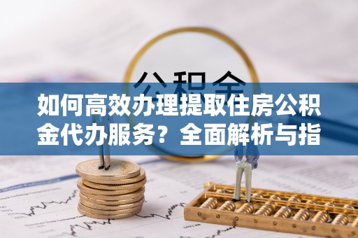 蒙自如何高效办理提取住房公积金代办服务？全面解析与指南