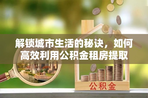 蒙自解锁城市生活的秘诀，如何高效利用公积金租房提取