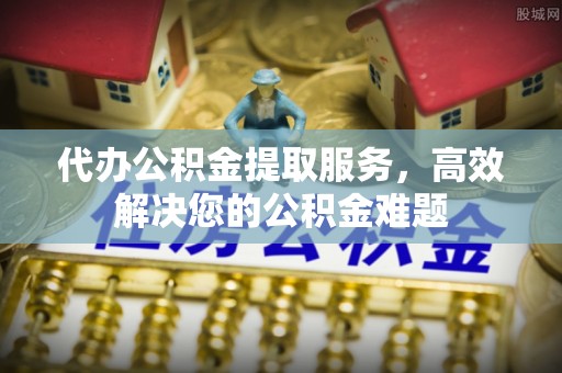 蒙自代办公积金提取服务，高效解决您的公积金难题