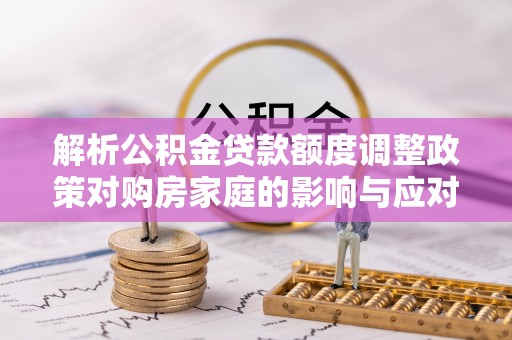 蒙自解析公积金贷款额度调整政策对购房家庭的影响与应对策略