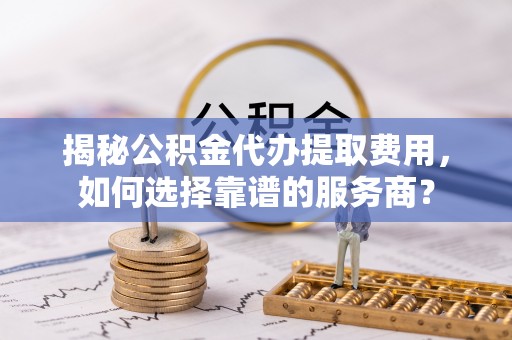 蒙自揭秘公积金代办提取费用，如何选择靠谱的服务商？