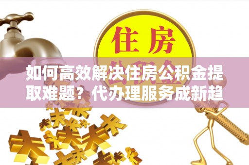 蒙自如何高效解决住房公积金提取难题？代办理服务成新趋势