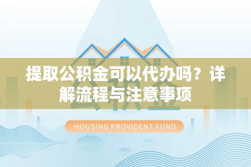 蒙自提取公积金可以代办吗？详解流程与注意事项