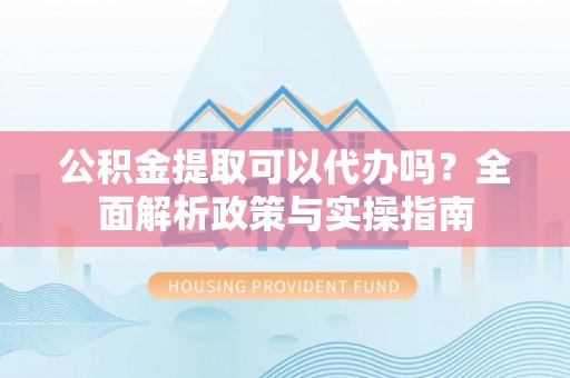 蒙自公积金提取可以代办吗？全面解析政策与实操指南