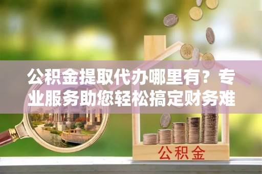 蒙自公积金提取代办哪里有？专业服务助您轻松搞定财务难题
