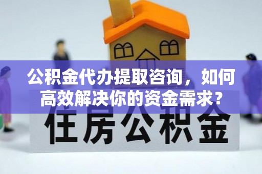 蒙自公积金代办提取咨询，如何高效解决你的资金需求？