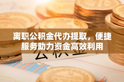 蒙自离职公积金代办提取，便捷服务助力资金高效利用