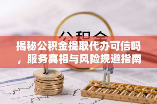 蒙自揭秘公积金提取代办可信吗，服务真相与风险规避指南