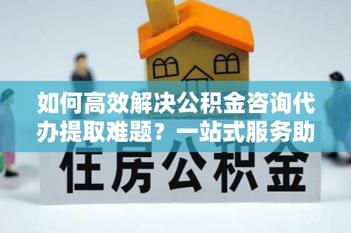 蒙自如何高效解决公积金咨询代办提取难题？一站式服务助您轻松搞定
