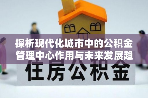 蒙自探析现代化城市中的公积金管理中心作用与未来发展趋势