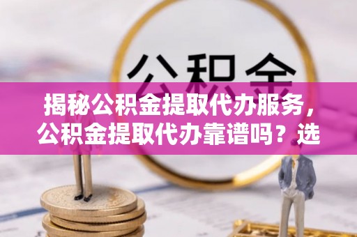 蒙自揭秘公积金提取代办服务，公积金提取代办靠谱吗？选择需谨慎