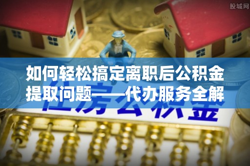 蒙自如何轻松搞定离职后公积金提取问题——代办服务全解析
