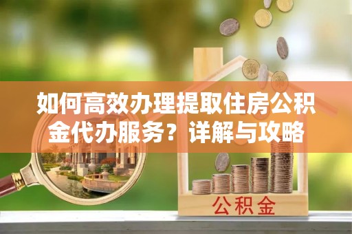 蒙自如何高效办理提取住房公积金代办服务？详解与攻略