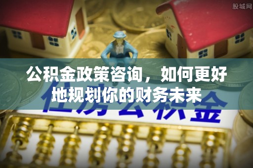 蒙自公积金政策咨询，如何更好地规划你的财务未来