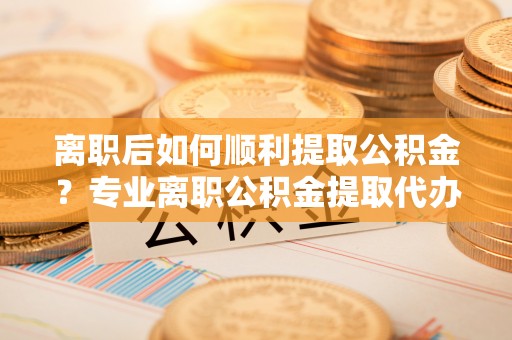 蒙自离职后如何顺利提取公积金？专业离职公积金提取代办服务指南