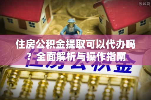 蒙自住房公积金提取可以代办吗？全面解析与操作指南