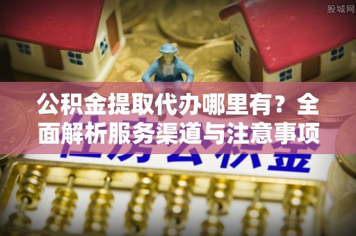 蒙自公积金提取代办哪里有？全面解析服务渠道与注意事项