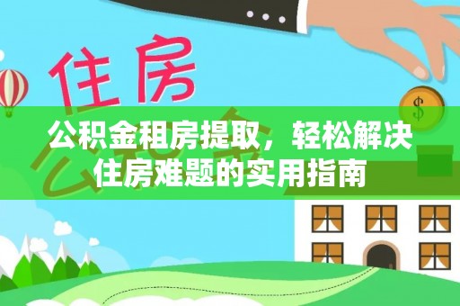 蒙自公积金租房提取，轻松解决住房难题的实用指南