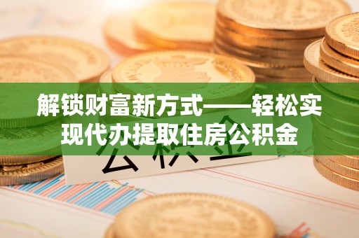 蒙自解锁财富新方式——轻松实现代办提取住房公积金