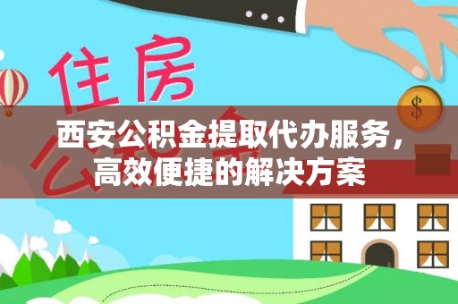 蒙自西安公积金提取代办服务，高效便捷的解决方案