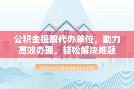 蒙自公积金提取代办单位，助力高效办理，轻松解决难题