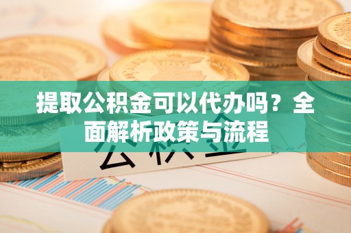 蒙自提取公积金可以代办吗？全面解析政策与流程