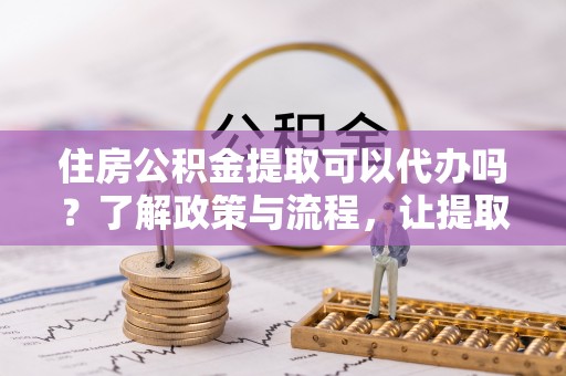 蒙自住房公积金提取可以代办吗？了解政策与流程，让提取更便捷