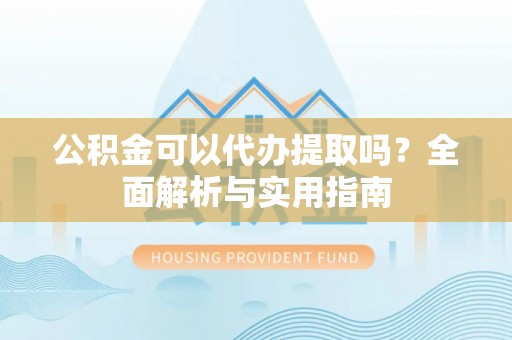 蒙自公积金可以代办提取吗？全面解析与实用指南