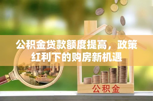 蒙自公积金贷款额度提高，政策红利下的购房新机遇