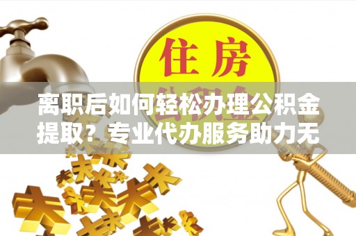 蒙自离职后如何轻松办理公积金提取？专业代办服务助力无忧